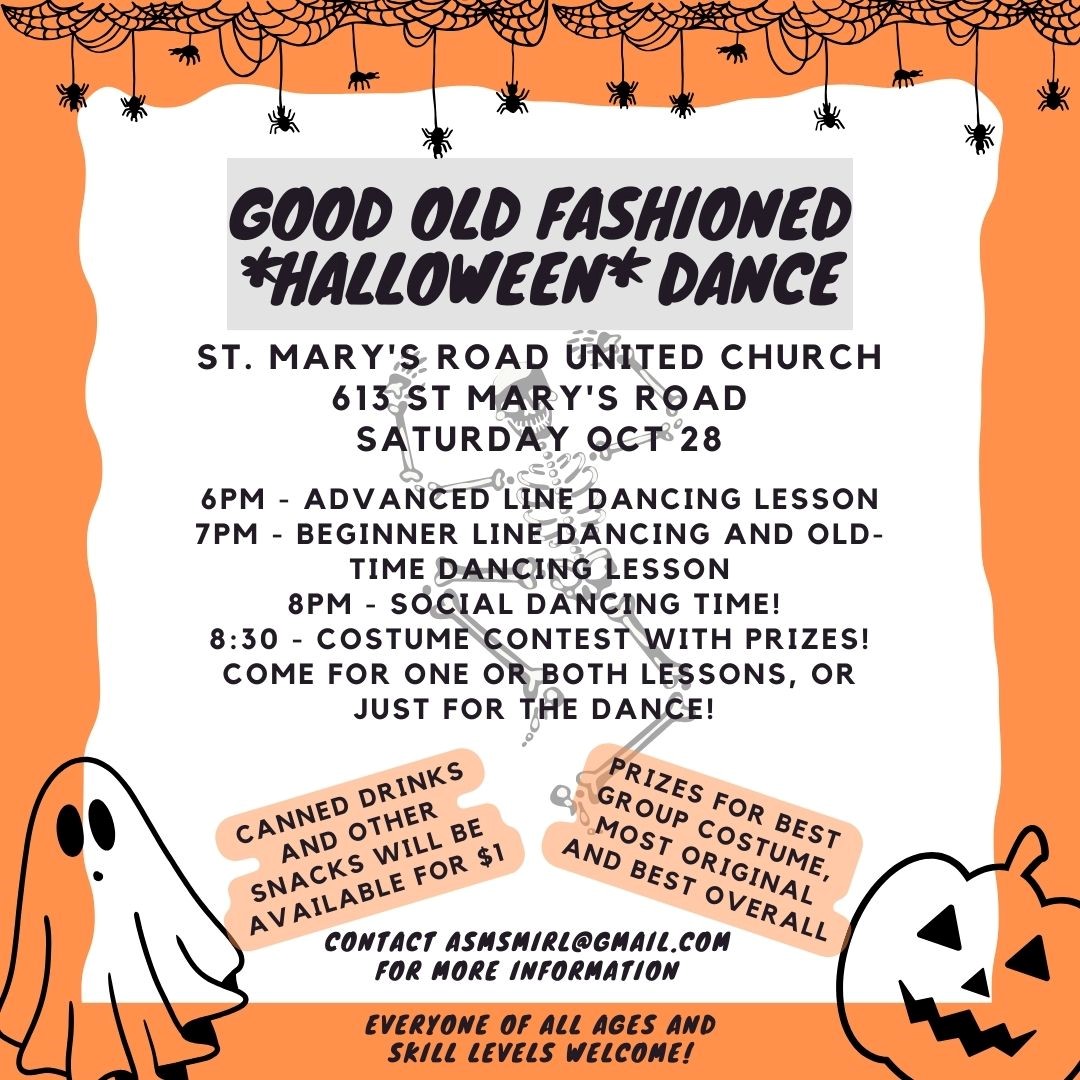 Poster with halloween decorations, with the following words: Good Old Fashioned Halloween Dance. St Mary's Road United Church, 613 St. Mary's Road, Saturday, Oct 28. 6pm - advanced line dancing lesson, 7pm - Beginner line dancing and old time dancing lesson, 8pm - social dancing time! 8:30 - costume contest with prizes! Come for one or both lessons, or just for the dance! Canned drinks and other snacks will be available for $1. Prizes for best group costume, most original, and best overall. Contact asmsmirl@gmail.com for more information. Everyone of all ages and skill levels welcome!